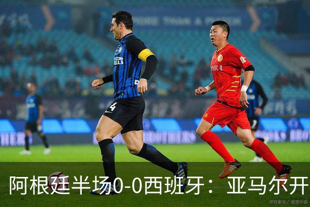 阿根廷半场0-0西班牙：亚马尔开场造险 麦卡飞铲+手球逃牌 利马伤退